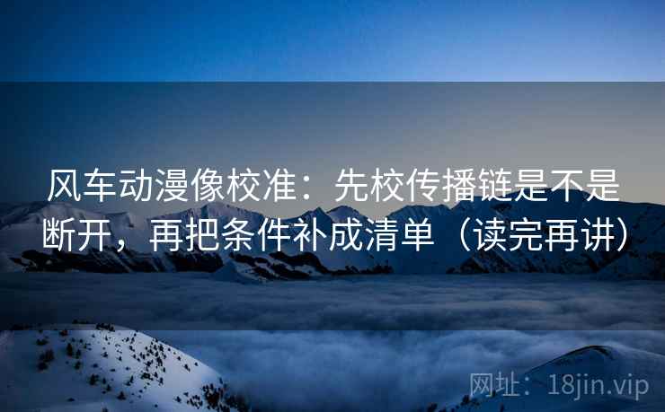 风车动漫像校准：先校传播链是不是断开，再把条件补成清单（读完再讲）