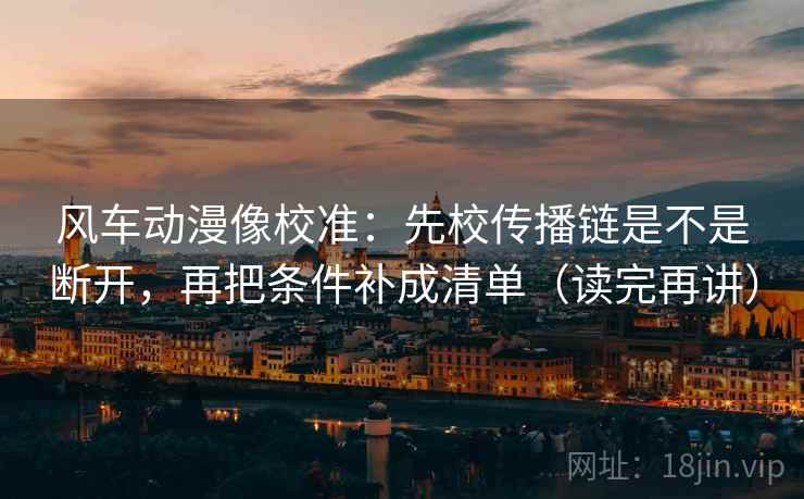 风车动漫像校准：先校传播链是不是断开，再把条件补成清单（读完再讲）