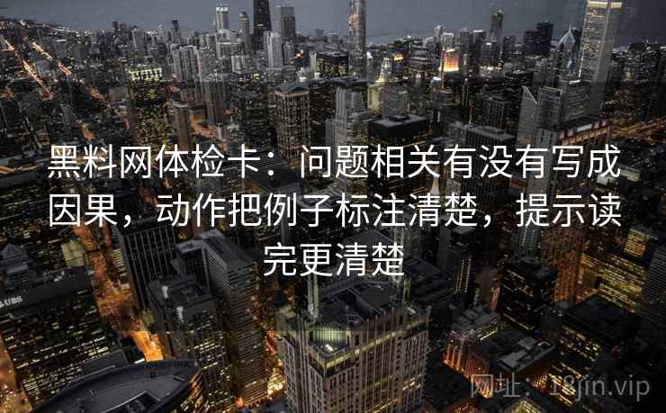 黑料网体检卡：问题相关有没有写成因果，动作把例子标注清楚，提示读完更清楚  第1张