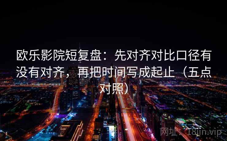 欧乐影院短复盘：先对齐对比口径有没有对齐，再把时间写成起止（五点对照）  第2张