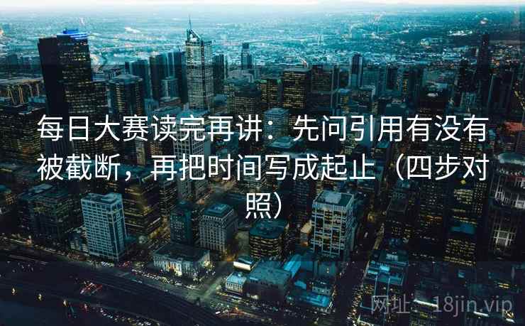 每日大赛读完再讲：先问引用有没有被截断，再把时间写成起止（四步对照）  第1张
