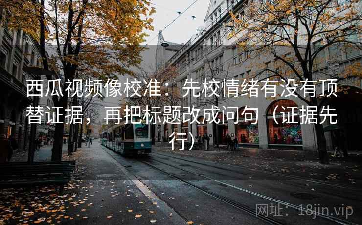西瓜视频像校准：先校情绪有没有顶替证据，再把标题改成问句（证据先行）  第2张
