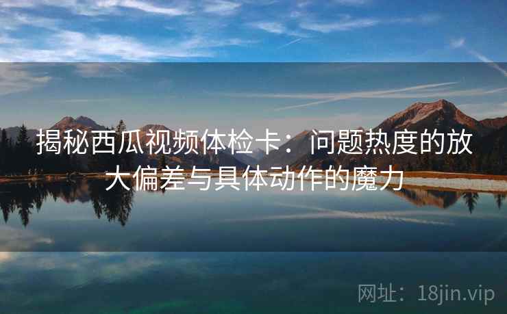 揭秘西瓜视频体检卡：问题热度的放大偏差与具体动作的魔力  第2张