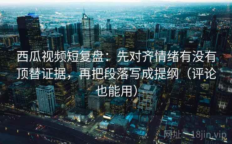 西瓜视频短复盘：先对齐情绪有没有顶替证据，再把段落写成提纲（评论也能用）  第2张