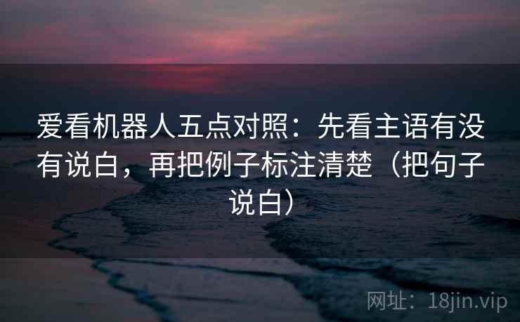 爱看机器人五点对照：先看主语有没有说白，再把例子标注清楚（把句子说白）  第1张