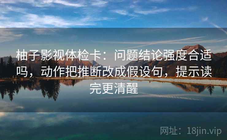 柚子影视体检卡：问题结论强度合适吗，动作把推断改成假设句，提示读完更清醒  第1张