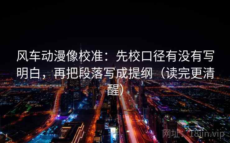 风车动漫像校准：先校口径有没有写明白，再把段落写成提纲（读完更清醒）