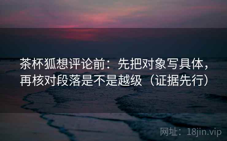 茶杯狐想评论前：先把对象写具体，再核对段落是不是越级（证据先行）