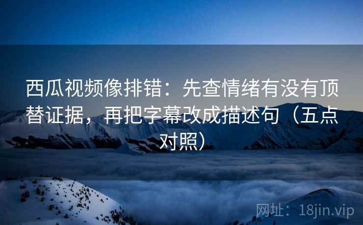 西瓜视频像排错：先查情绪有没有顶替证据，再把字幕改成描述句（五点对照）