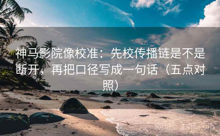 神马影院像校准：先校传播链是不是断开，再把口径写成一句话（五点对照）