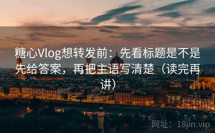 糖心Vlog想转发前：先看标题是不是先给答案，再把主语写清楚（读完再讲）