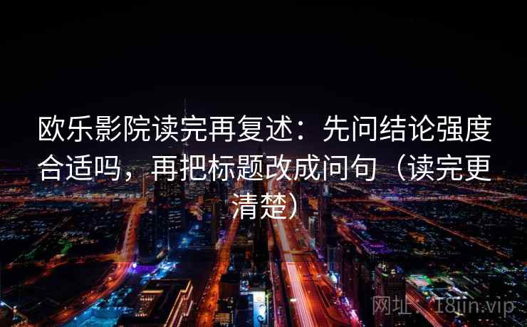欧乐影院读完再复述:先问结论强度合适吗,再把标题改成问句(读完更清楚) 第2张 欧乐影院读完再复述:先问结论强度合适吗,再把标题改成问句(读完更清楚) 第2张