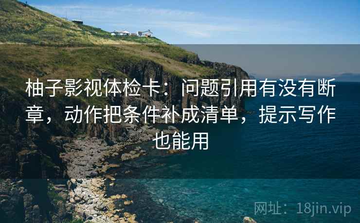 柚子影视体检卡：问题引用有没有断章，动作把条件补成清单，提示写作也能用
