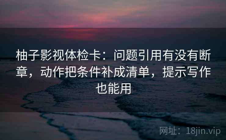 柚子影视体检卡：问题引用有没有断章，动作把条件补成清单，提示写作也能用