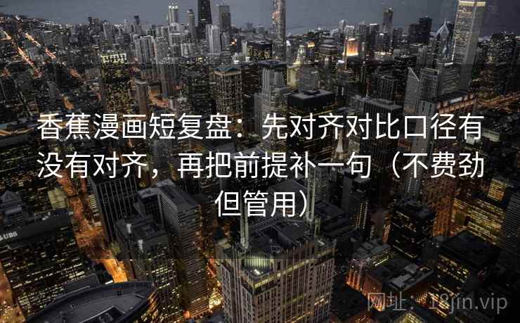 香蕉漫画短复盘：先对齐对比口径有没有对齐，再把前提补一句（不费劲但管用）