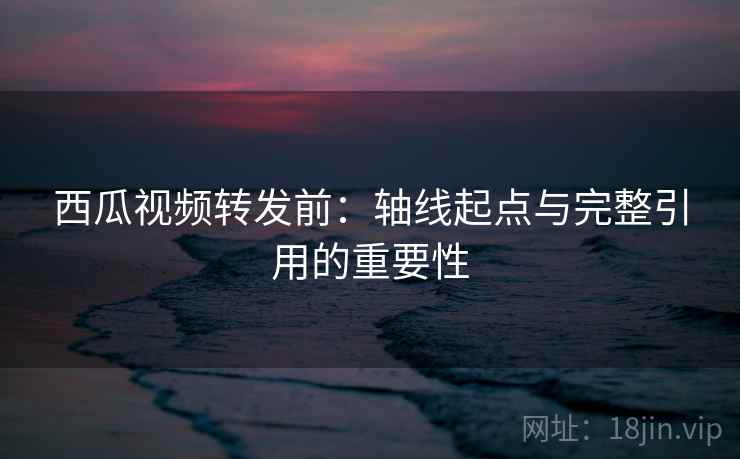 西瓜视频转发前：轴线起点与完整引用的重要性