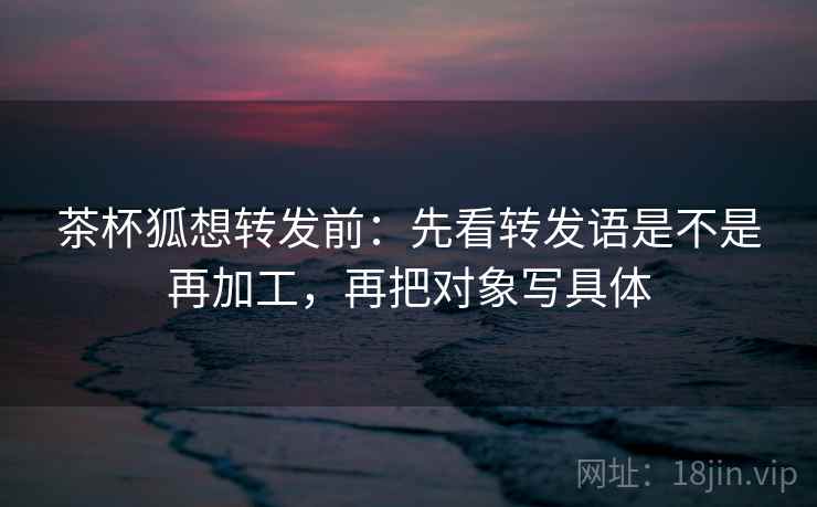 茶杯狐想转发前：先看转发语是不是再加工，再把对象写具体