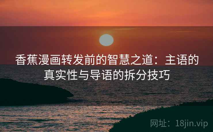 香蕉漫画转发前的智慧之道：主语的真实性与导语的拆分技巧