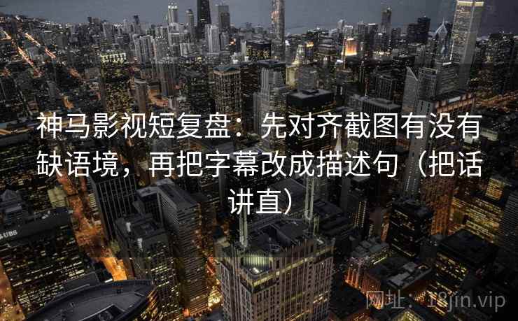 神马影视短复盘：先对齐截图有没有缺语境，再把字幕改成描述句（把话讲直）