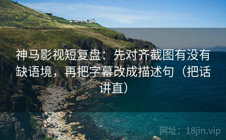 神马影视短复盘：先对齐截图有没有缺语境，再把字幕改成描述句（把话讲直）