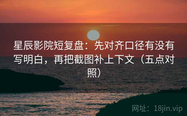 星辰影院短复盘：先对齐口径有没有写明白，再把截图补上下文（五点对照）