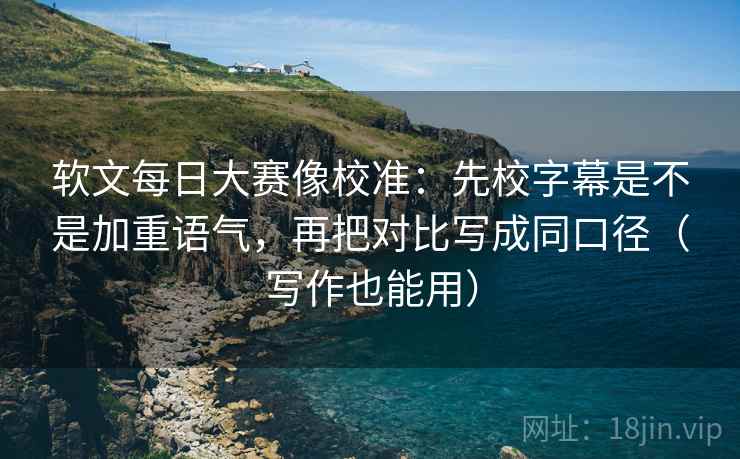 软文每日大赛像校准：先校字幕是不是加重语气，再把对比写成同口径（写作也能用）