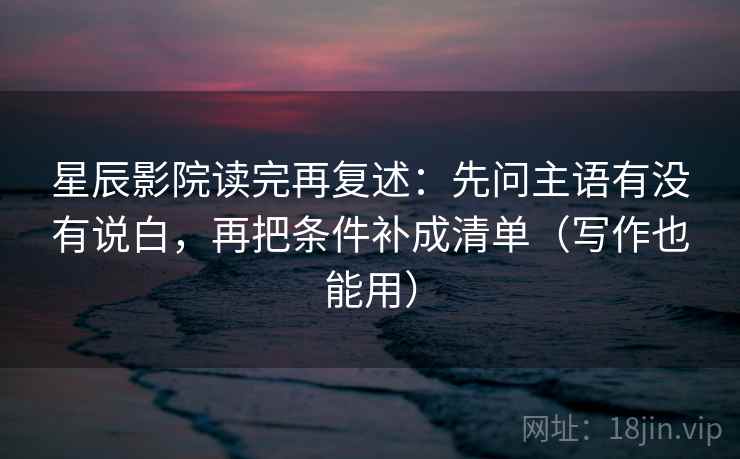 星辰影院读完再复述：先问主语有没有说白，再把条件补成清单（写作也能用）