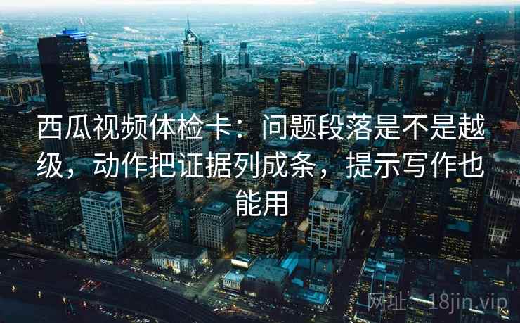 西瓜视频体检卡：问题段落是不是越级，动作把证据列成条，提示写作也能用
