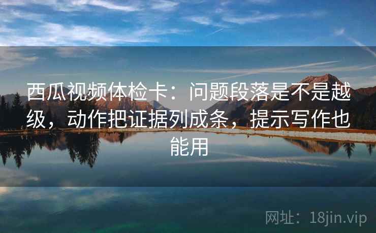 西瓜视频体检卡：问题段落是不是越级，动作把证据列成条，提示写作也能用