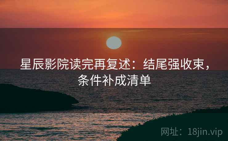 星辰影院读完再复述：结尾强收束，条件补成清单