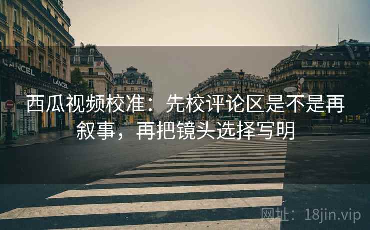 西瓜视频校准：先校评论区是不是再叙事，再把镜头选择写明