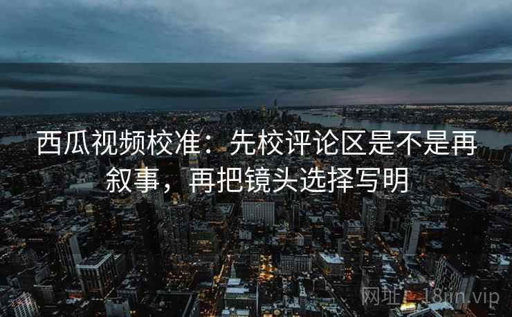 西瓜视频校准：先校评论区是不是再叙事，再把镜头选择写明