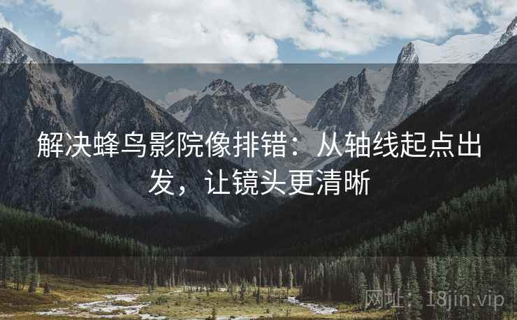 解决蜂鸟影院像排错：从轴线起点出发，让镜头更清晰