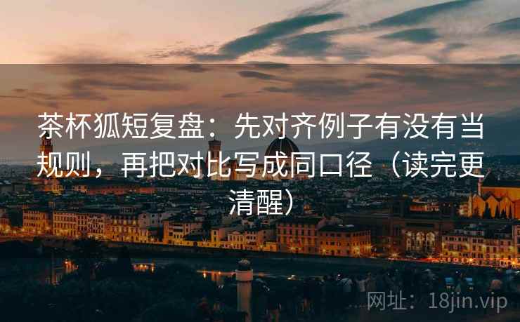 茶杯狐短复盘：先对齐例子有没有当规则，再把对比写成同口径（读完更清醒）