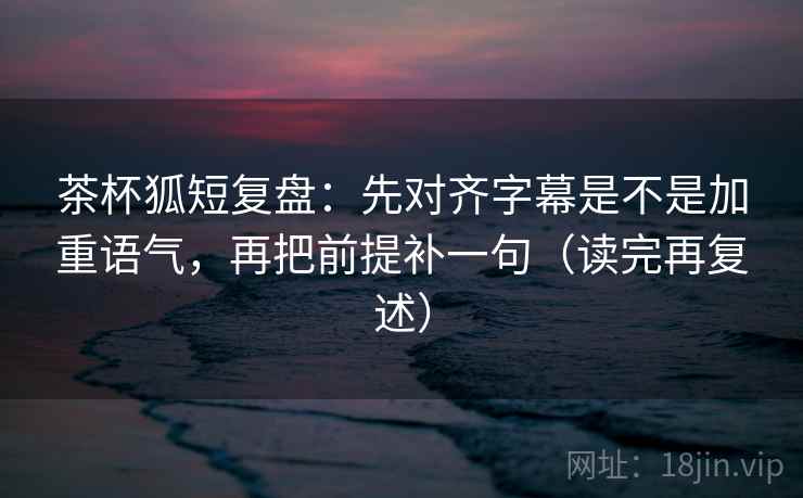 茶杯狐短复盘：先对齐字幕是不是加重语气，再把前提补一句（读完再复述）