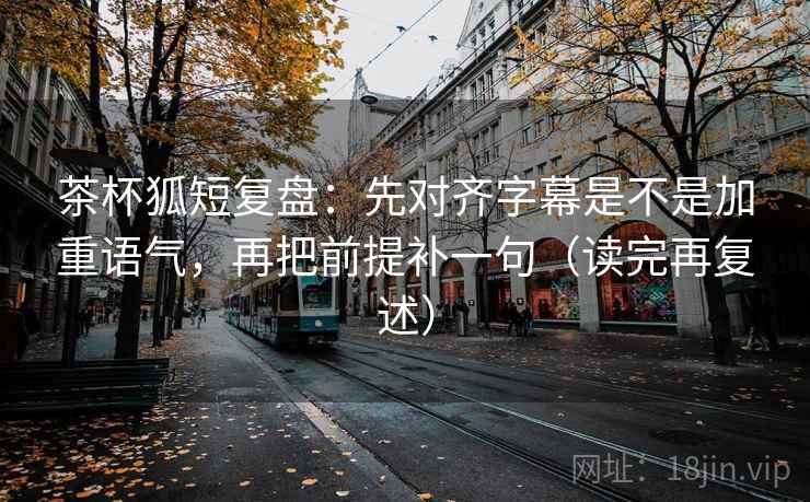 茶杯狐短复盘：先对齐字幕是不是加重语气，再把前提补一句（读完再复述）