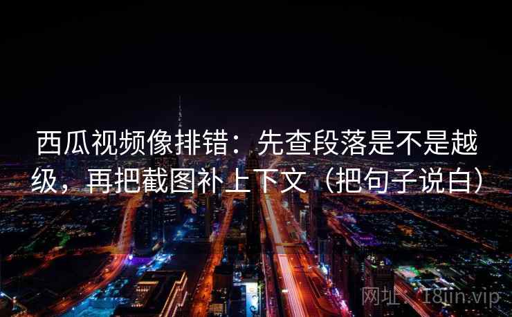 西瓜视频像排错：先查段落是不是越级，再把截图补上下文（把句子说白）