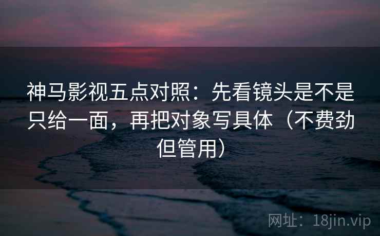 神马影视五点对照：先看镜头是不是只给一面，再把对象写具体（不费劲但管用）