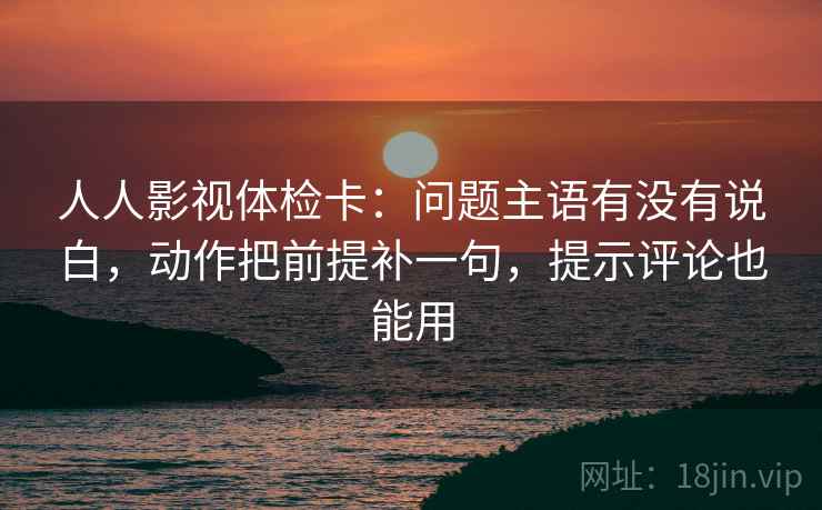 人人影视体检卡：问题主语有没有说白，动作把前提补一句，提示评论也能用