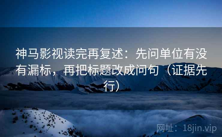 神马影视读完再复述：先问单位有没有漏标，再把标题改成问句（证据先行）