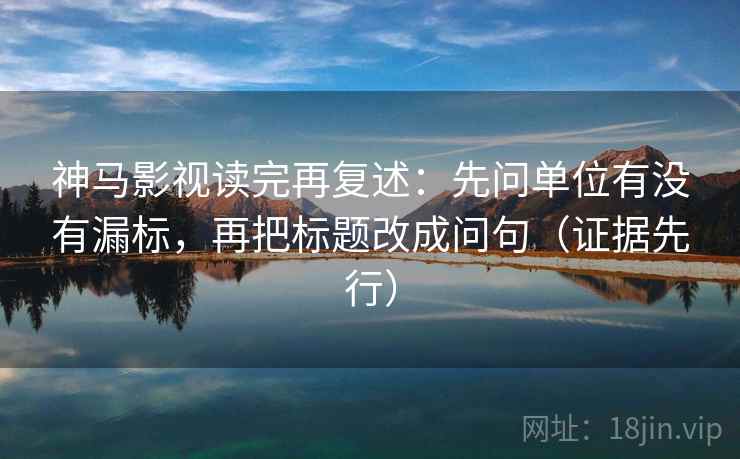 神马影视读完再复述：先问单位有没有漏标，再把标题改成问句（证据先行）