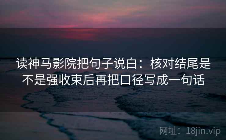 读神马影院把句子说白：核对结尾是不是强收束后再把口径写成一句话