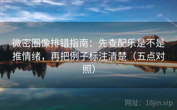 微密圈像排错指南：先查配乐是不是推情绪，再把例子标注清楚（五点对照）