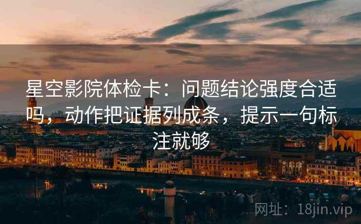 星空影院体检卡：问题结论强度合适吗，动作把证据列成条，提示一句标注就够