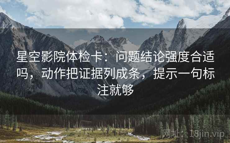 星空影院体检卡：问题结论强度合适吗，动作把证据列成条，提示一句标注就够