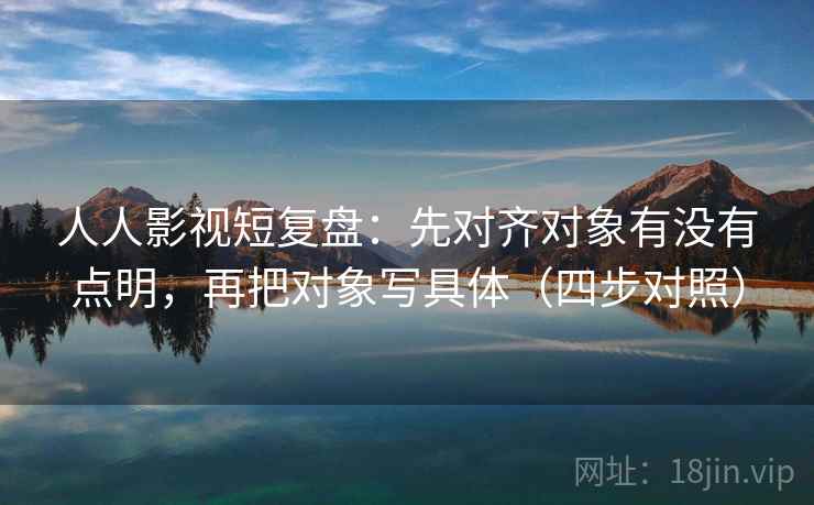 人人影视短复盘：先对齐对象有没有点明，再把对象写具体（四步对照）