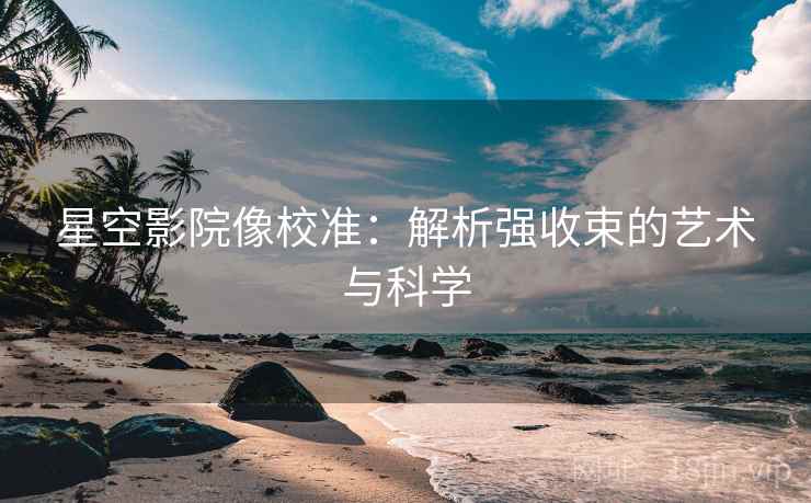 星空影院像校准：解析强收束的艺术与科学