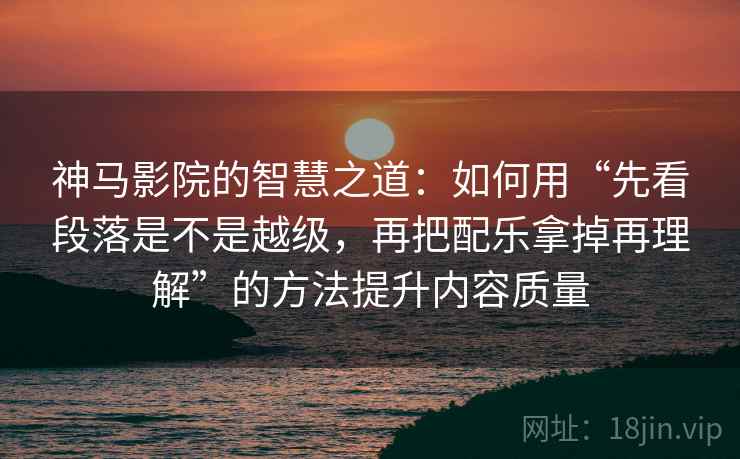 神马影院的智慧之道：如何用“先看段落是不是越级，再把配乐拿掉再理解”的方法提升内容质量