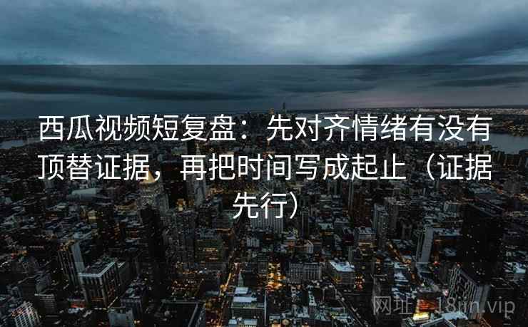 西瓜视频短复盘：先对齐情绪有没有顶替证据，再把时间写成起止（证据先行）