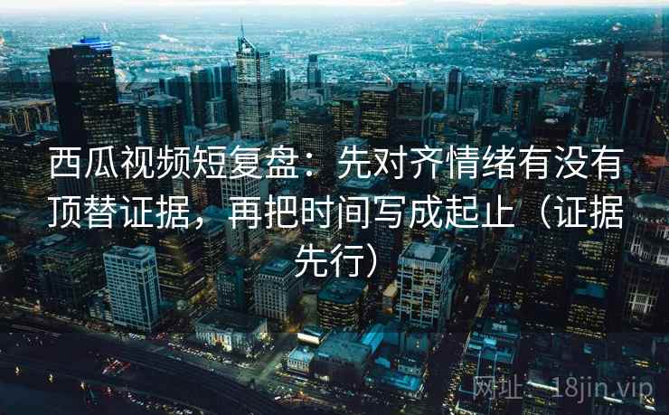 西瓜视频短复盘：先对齐情绪有没有顶替证据，再把时间写成起止（证据先行）